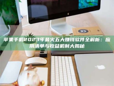 抚顺苹果手机2023年最火五大赚钱软件全解析：应用清单与收益机制大揭秘